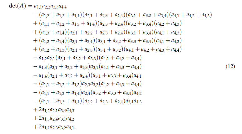 det(A) = a1,1 a2,2 a3,3 a4,4
− (a1,2 + a1,3 + a1,4)(a2,1 + a2,3 + a2,4)(a3,1 + a3,2 + a3,4)(a4,1 + a4,2 + a4,3)
+ (a1,1 + a1,2 + a1,3 + a1,4)(a2,3 + a2,4)(a3,2 + a3,4 )(a4,2 + a4,3)
+ (a1,3 + a1,4)(a2,1 + a2,2 + a2,3 + a2,4)(a3,1 + a3,4 )(a4,1 + a4,3)
+ (a1,2 + a1,4)(a2,1 + a2,4)(a3,1 + a3,2 + a3,3 + a3,4 )(a4,1 + a4,2)
+ (a1,2 + a1,3)(a2,1 + a2,3)(a3,1 + a3,2)(a4,1 + a4,2 + a4,3 + a4,4)
− a1,2 a2,1(a3,1 + a3,2 + a3,3)(a4,1 + a4,2 + a4,4)
− a1,3(a2,1 + a2,2 + a2,3)a3,1(a4,1 + a4,3 + a4,4)
− a1,4(a2,1 + a2,2 + a2,4)(a3,1 + a3,3 + a3,4)a4,1
− (a1,1 + a1,2 + a1,3)a2,3 a3,2(a4,2 + a4,3 + a4,4)
− (a1,1 + a1,2 + a1,4)a2,4(a3,2 + a3,3 + a3,4)a4,2
− (a1,1 + a1,3 + a1,4)(a2,2 + a2,3 + a2,4)a3,4 a4,3
+ 2a1,2 a2,1 a3,4 a4,3
+ 2a1,3 a2,4 a3,1 a4,2
+ 2a1,4 a2,3 a3,2 a4,1